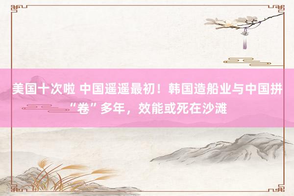 美国十次啦 中国遥遥最初！韩国造船业与中国拼“卷”多年，效能或死在沙滩