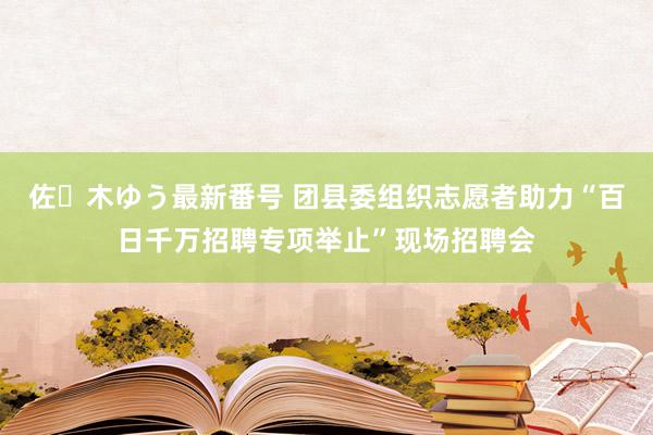 佐々木ゆう最新番号 团县委组织志愿者助力“百日千万招聘专项举止”现场招聘会