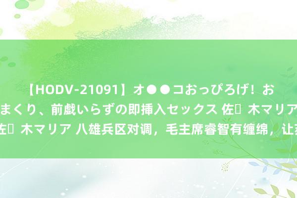 【HODV-21091】オ●●コおっぴろげ！お姉ちゃん 四六時中濡れまくり、前戯いらずの即挿入セックス 佐々木マリア 八雄兵区对调，毛主席睿智有缠绵，让苏联猝不足防
