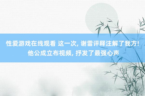 性爱游戏在线观看 这一次, 谢雷评释注解了我方! 他公成立布视频, 抒发了最强心声