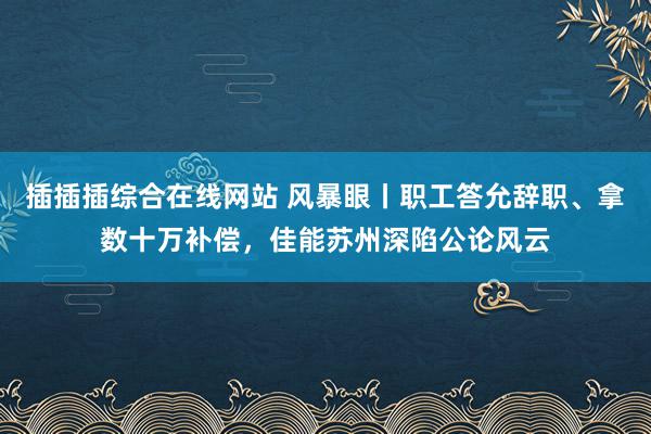 插插插综合在线网站 风暴眼丨职工答允辞职、拿数十万补偿，佳能苏州深陷公论风云