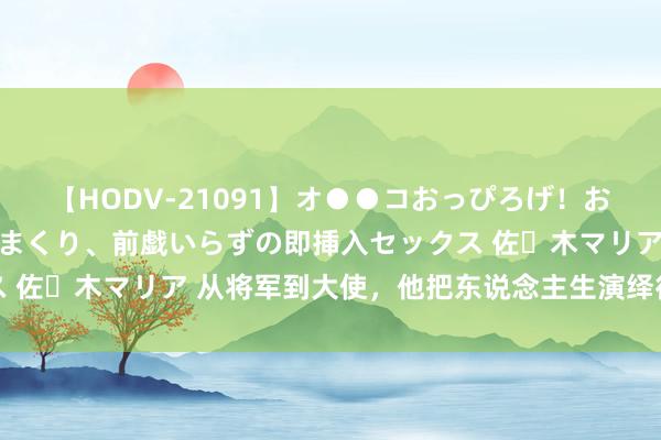【HODV-21091】オ●●コおっぴろげ！お姉ちゃん 四六時中濡れまくり、前戯いらずの即挿入セックス 佐々木マリア 从将军到大使，他把东说念主生演绎得精彩纷呈