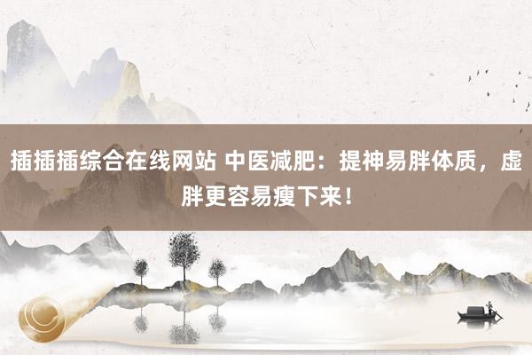 插插插综合在线网站 中医减肥：提神易胖体质，虚胖更容易瘦下来！