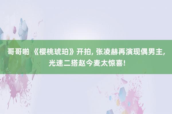 哥哥啪 《樱桃琥珀》开拍, 张凌赫再演现偶男主, 光速二搭赵今麦太惊喜!