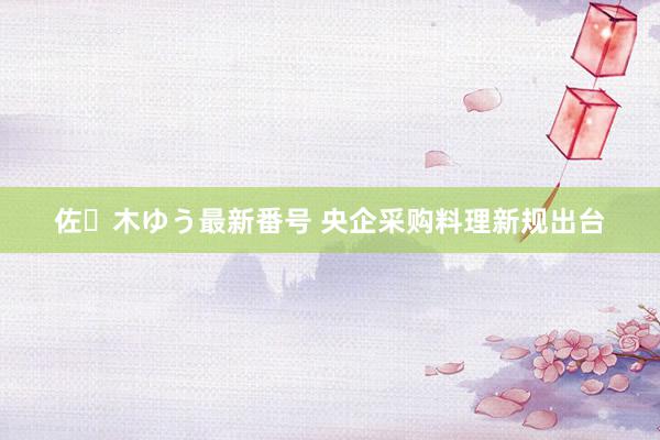 佐々木ゆう最新番号 央企采购料理新规出台