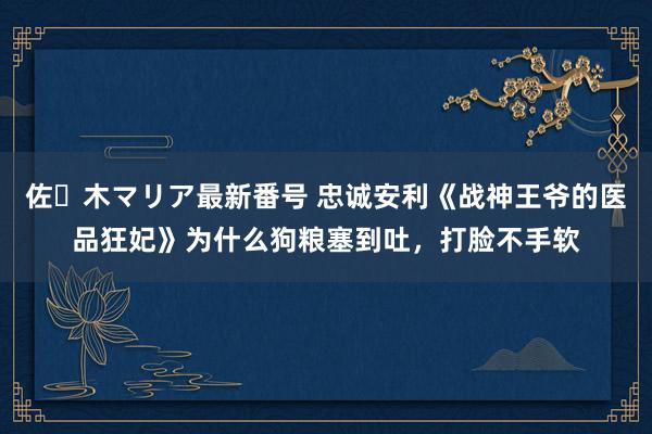 佐々木マリア最新番号 忠诚安利《战神王爷的医品狂妃》为什么狗粮塞到吐，打脸不手软