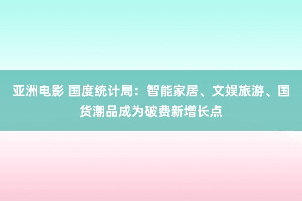 亚洲电影 国度统计局：智能家居、文娱旅游、国货潮品成为破费新增长点