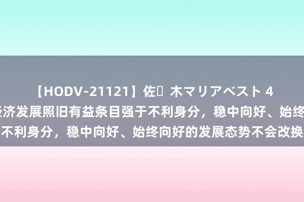 【HODV-21121】佐々木マリアベスト 4時間 国度统计局：我国经济发展照旧有益条目强于不利身分，稳中向好、始终向好的发展态势不会改换
