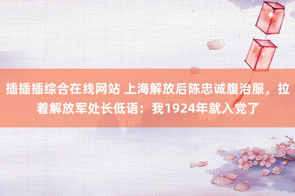 插插插综合在线网站 上海解放后陈忠诚腹治服，拉着解放军处长低语：我1924年就入党了