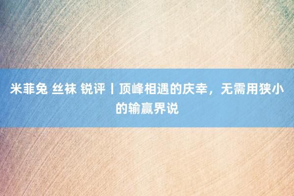 米菲兔 丝袜 锐评丨顶峰相遇的庆幸，无需用狭小的输赢界说