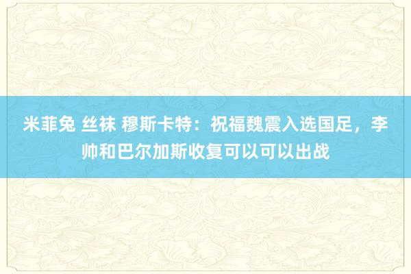 米菲兔 丝袜 穆斯卡特：祝福魏震入选国足，李帅和巴尔加斯收复可以可以出战