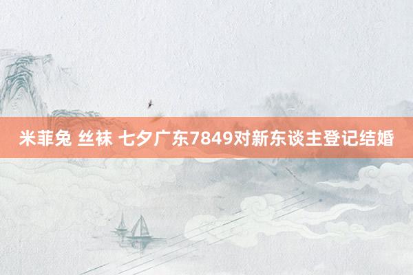 米菲兔 丝袜 七夕广东7849对新东谈主登记结婚