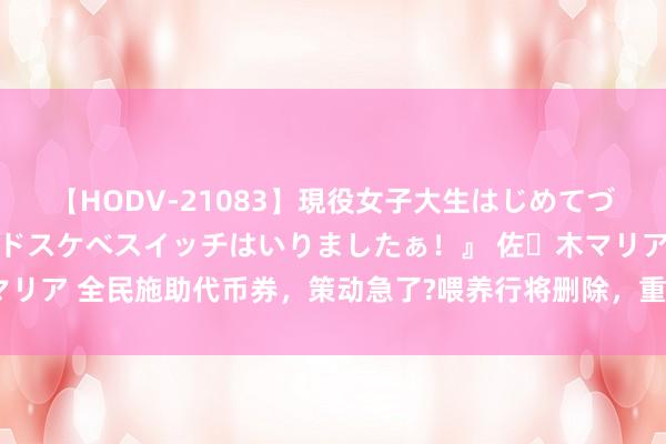【HODV-21083】現役女子大生はじめてづくしのセックス 『私のドスケベスイッチはいりましたぁ！』 佐々木マリア 全民施助代币券，策动急了?喂养行将删除，重泉版块上线日历细目