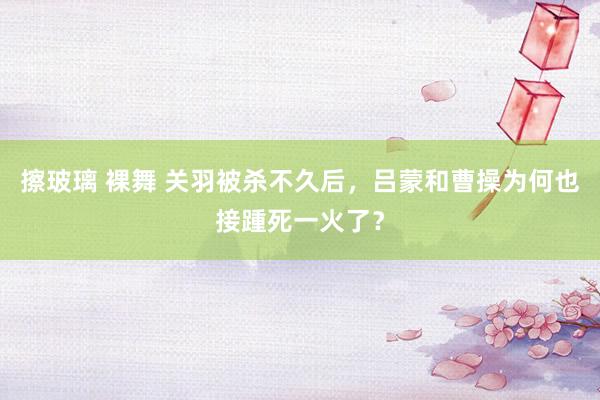 擦玻璃 裸舞 关羽被杀不久后，吕蒙和曹操为何也接踵死一火了？