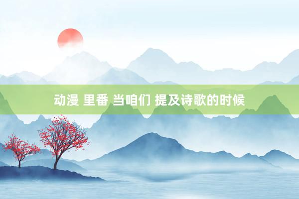 动漫 里番 当咱们 提及诗歌的时候