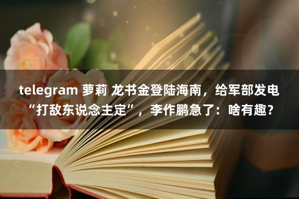 telegram 萝莉 龙书金登陆海南，给军部发电“打敌东说念主定”，李作鹏急了：啥有趣？