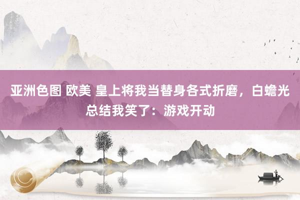 亚洲色图 欧美 皇上将我当替身各式折磨，白蟾光总结我笑了：游戏开动