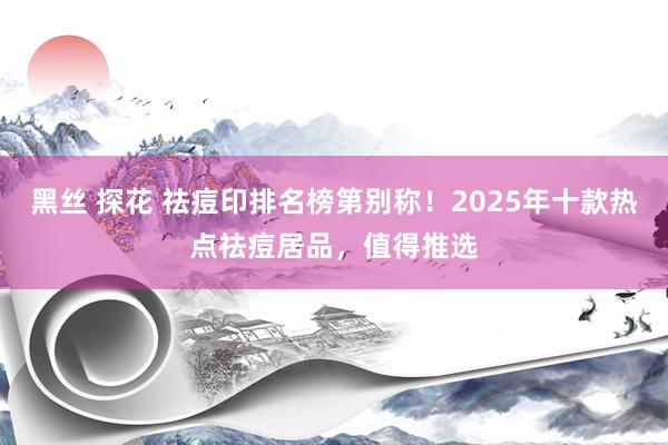 黑丝 探花 祛痘印排名榜第别称！2025年十款热点祛痘居品，值得推选