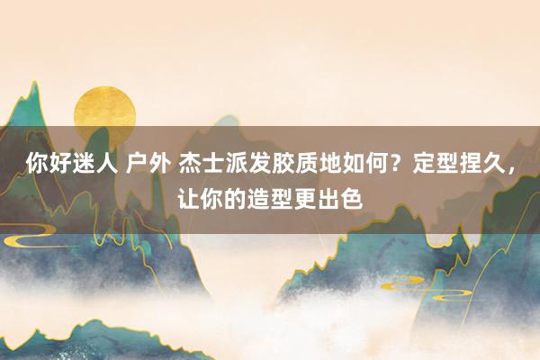 你好迷人 户外 杰士派发胶质地如何？定型捏久，让你的造型更出色