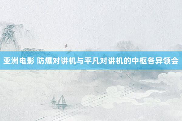 亚洲电影 防爆对讲机与平凡对讲机的中枢各异领会