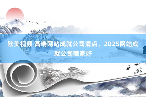欧美视频 高端网站成就公司清点，2025网站成就公司哪家好