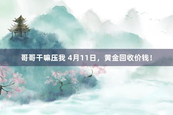 哥哥干嘛压我 4月11日，黄金回收价钱！