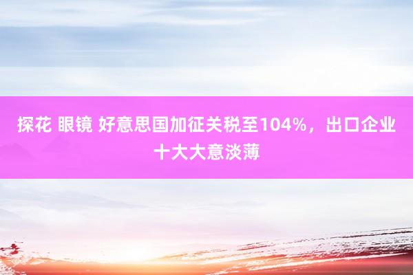 探花 眼镜 好意思国加征关税至104%，出口企业十大大意淡薄