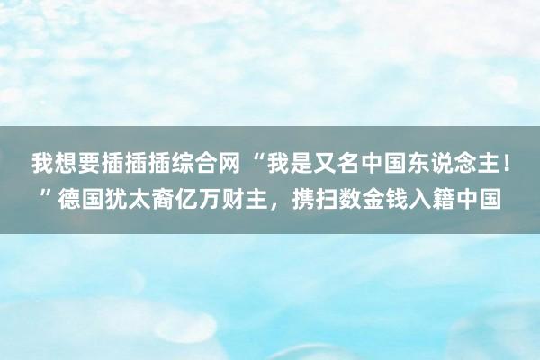 我想要插插插综合网 “我是又名中国东说念主！”德国犹太裔亿万财主，携扫数金钱入籍中国