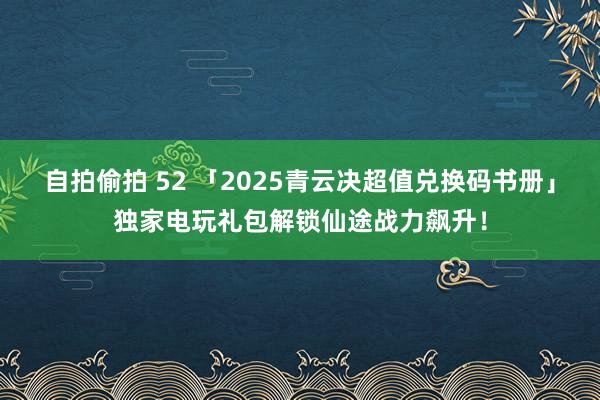 自拍偷拍 52 「2025青云决超值兑换码书册」独家电玩礼包解锁仙途战力飙升！