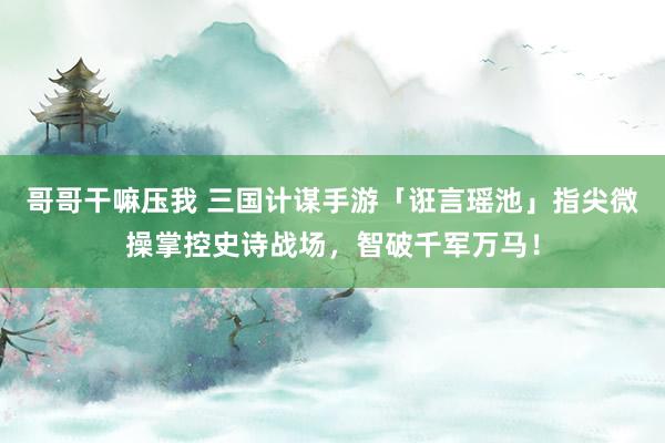哥哥干嘛压我 三国计谋手游「诳言瑶池」指尖微操掌控史诗战场，智破千军万马！