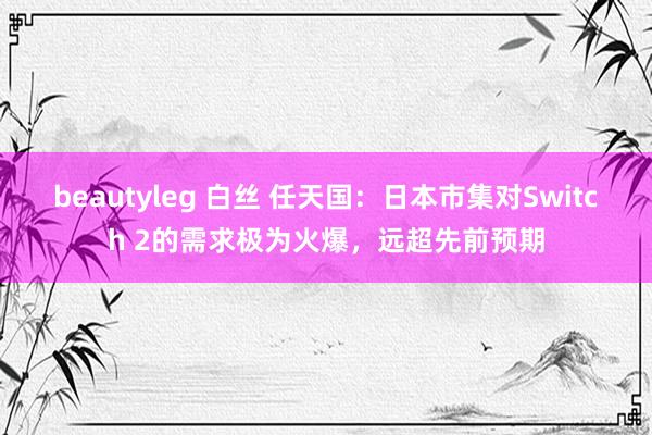 beautyleg 白丝 任天国：日本市集对Switch 2的需求极为火爆，远超先前预期