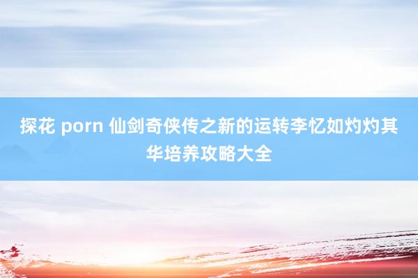 探花 porn 仙剑奇侠传之新的运转李忆如灼灼其华培养攻略大全