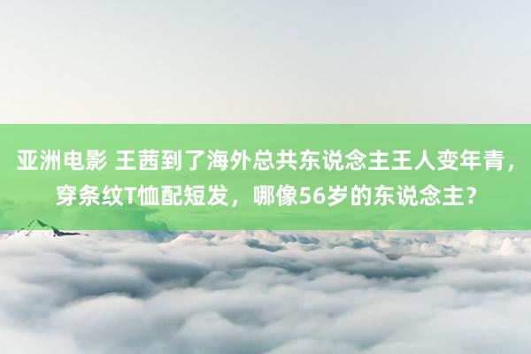 亚洲电影 王茜到了海外总共东说念主王人变年青，穿条纹T恤配短发，哪像56岁的东说念主？