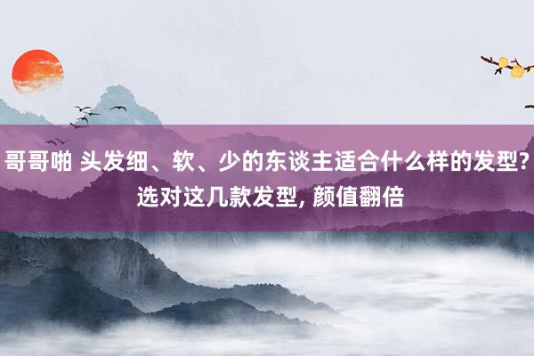 哥哥啪 头发细、软、少的东谈主适合什么样的发型? 选对这几款发型, 颜值翻倍