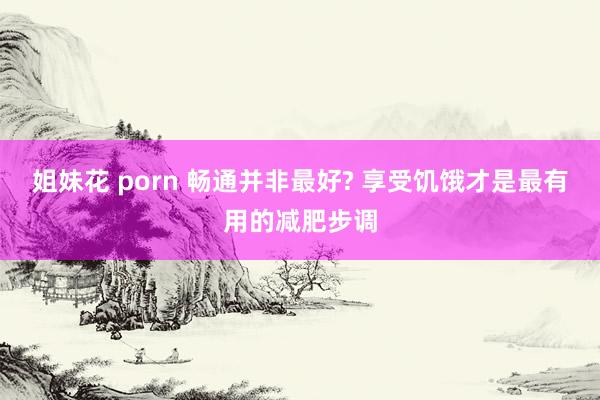 姐妹花 porn 畅通并非最好? 享受饥饿才是最有用的减肥步调