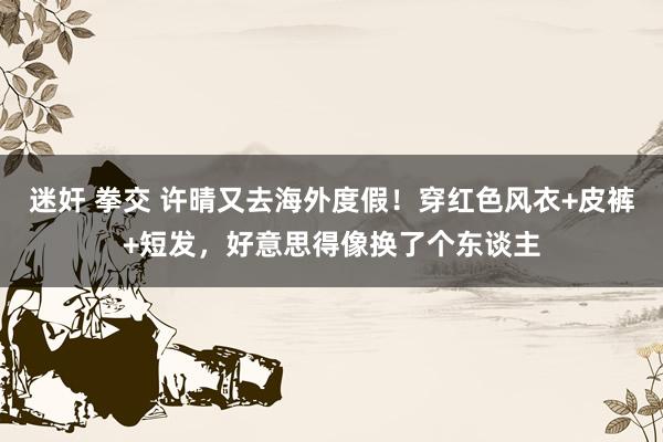 迷奸 拳交 许晴又去海外度假！穿红色风衣+皮裤+短发，好意思得像换了个东谈主