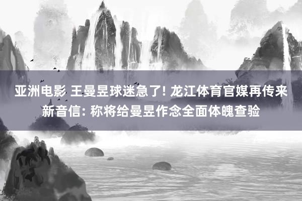 亚洲电影 王曼昱球迷急了! 龙江体育官媒再传来新音信: 称将给曼昱作念全面体魄查验
