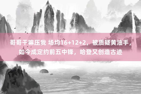 哥哥干嘛压我 场均16+12+2，被质疑黄油手，如今成定约前五中锋，哈登又创造古迹