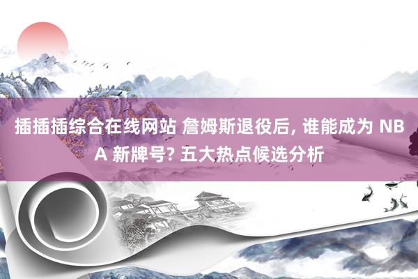插插插综合在线网站 詹姆斯退役后, 谁能成为 NBA 新牌号? 五大热点候选分析