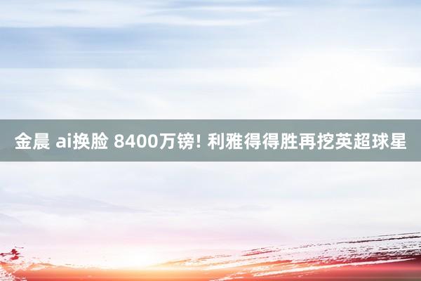 金晨 ai换脸 8400万镑! 利雅得得胜再挖英超球星