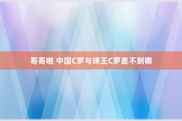 哥哥啪 中国C罗与球王C罗差不到哪