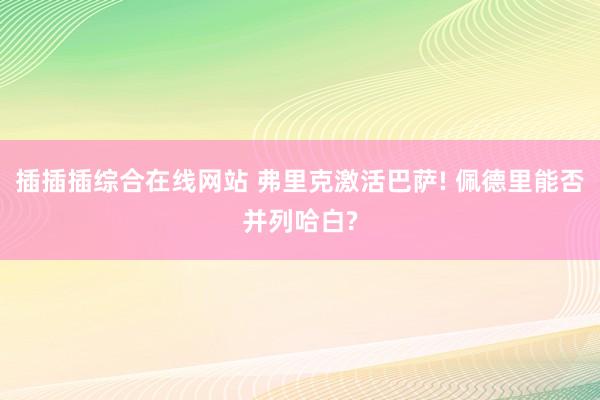 插插插综合在线网站 弗里克激活巴萨! 佩德里能否并列哈白?