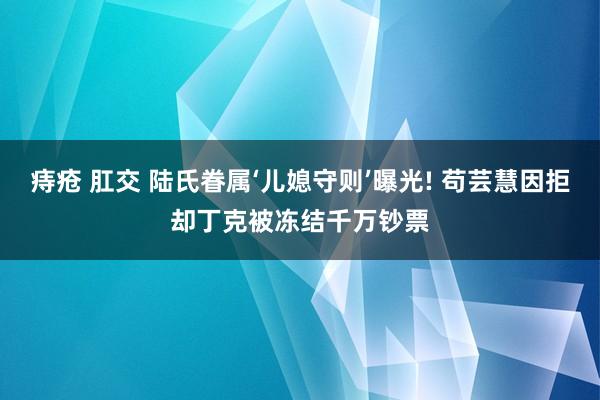 痔疮 肛交 陆氏眷属‘儿媳守则’曝光! 苟芸慧因拒却丁克被冻结千万钞票