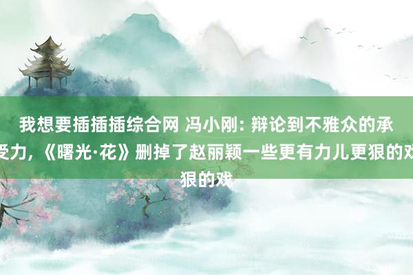 我想要插插插综合网 冯小刚: 辩论到不雅众的承受力, 《曙光·花》删掉了赵丽颖一些更有力儿更狠的戏
