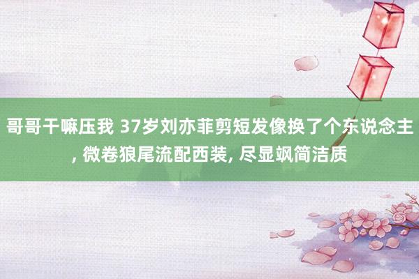 哥哥干嘛压我 37岁刘亦菲剪短发像换了个东说念主, 微卷狼尾流配西装, 尽显飒简洁质