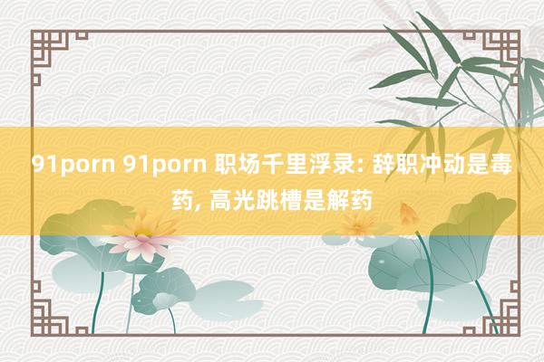 91porn 91porn 职场千里浮录: 辞职冲动是毒药, 高光跳槽是解药