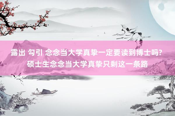 露出 勾引 念念当大学真挚一定要读到博士吗? 硕士生念念当大学真挚只剩这一条路