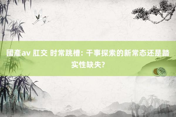 國產av 肛交 时常跳槽: 干事探索的新常态还是踏实性缺失?