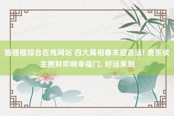 插插插综合在线网站 四大属相春末迎吉运! 贵东谈主携财叩响幸福门, 好运来到