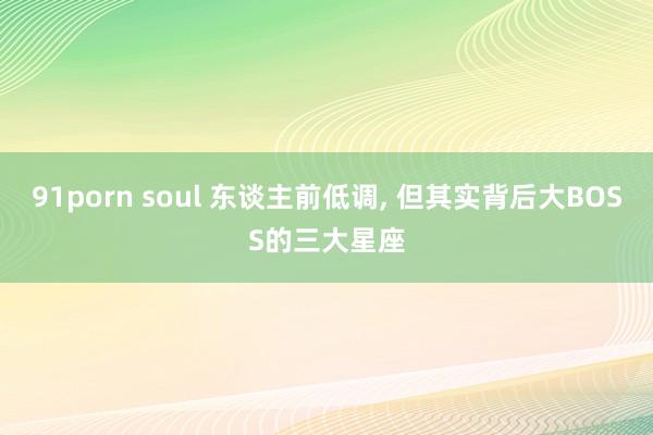 91porn soul 东谈主前低调, 但其实背后大BOSS的三大星座